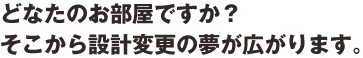 どなたのお部屋ですか？そこから設計変更の夢が広がります。
