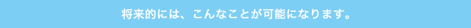 将来的には、こんなことが可能になります。