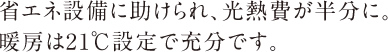 省エネ設備に助けられ、光熱費が半分に。暖房は21℃設定で充分です。